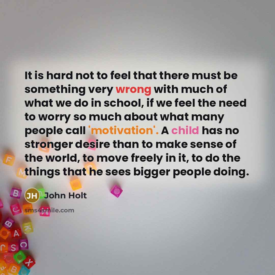 “It is hard not to feel that there must be something very wrong with much of what we do in school, if we feel the need to worry so much about what many people call 'motivation'. A child has no stronger desire than to make sense of the world, to move freely in it, to do the things that he sees…” quote by John Holt