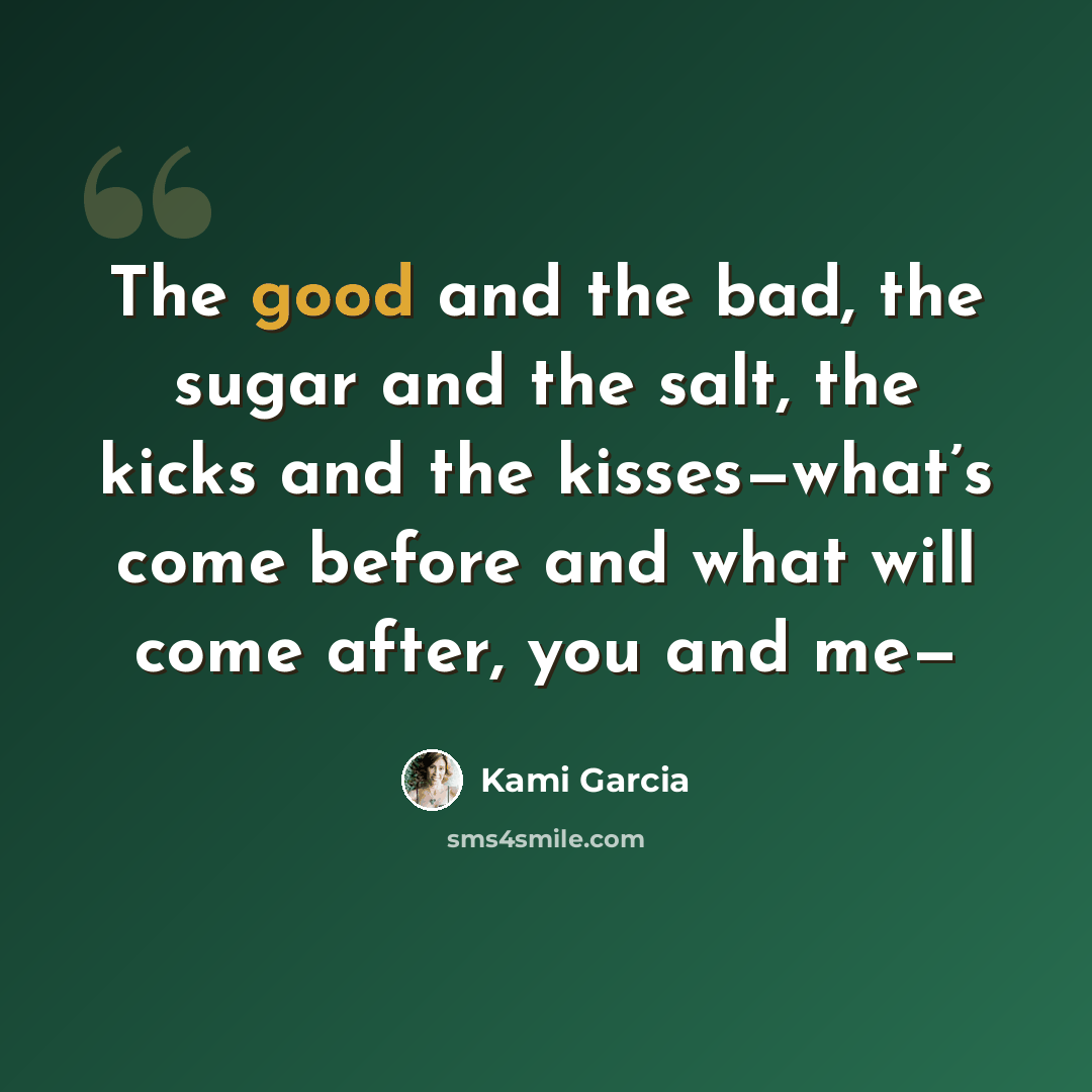 “The good and the bad, the sugar and the salt, the kicks and the kisses—what’s come before and what will come after, you and me—” quote by Kami Garcia