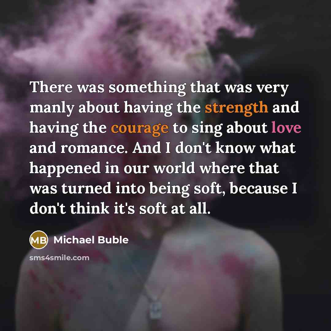 “There was something that was very manly about having the strength and having the courage to sing about love and romance. And I don't know what happened in our world where that was turned into being soft, because I don't think it's soft at all.” quote by Michael Buble