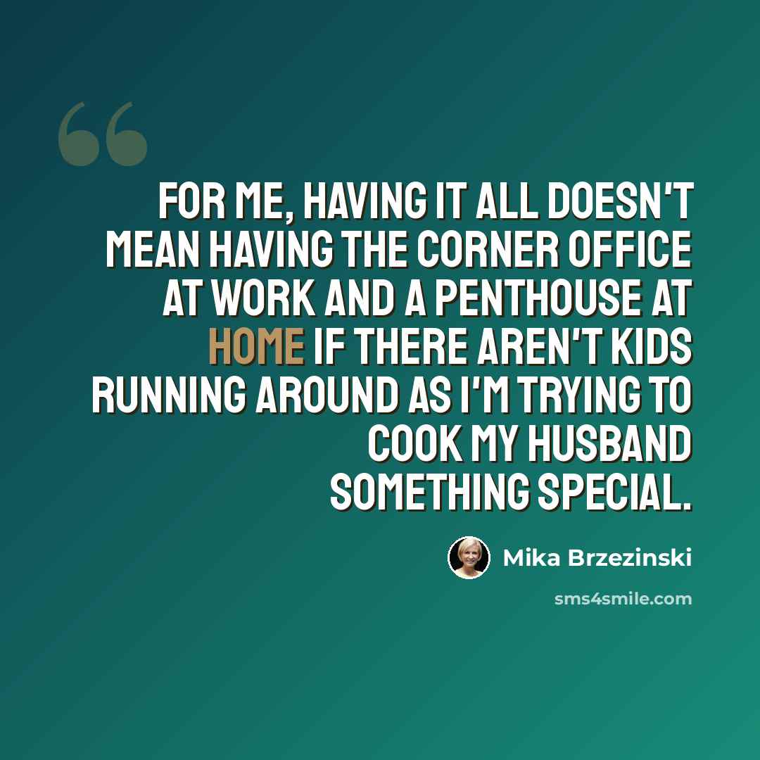 “For me, having it all doesn't mean having the corner office at work and a penthouse at home if there aren't kids running around as I'm trying to cook my husband something special.” quote by Mika Brzezinski