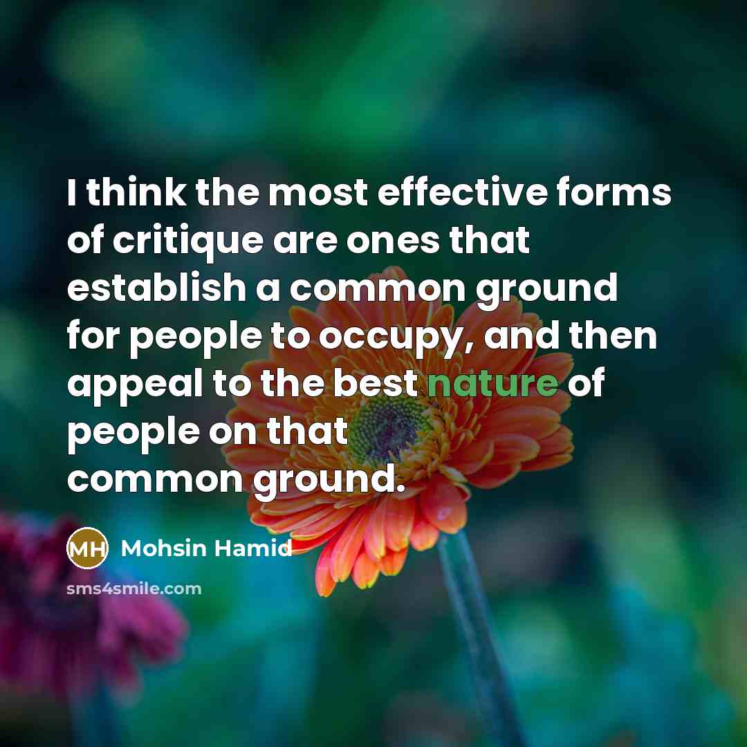 “I think the most effective forms of critique are ones that establish a common ground for people to occupy, and then appeal to the best nature of people on that common ground.” quote by Mohsin Hamid