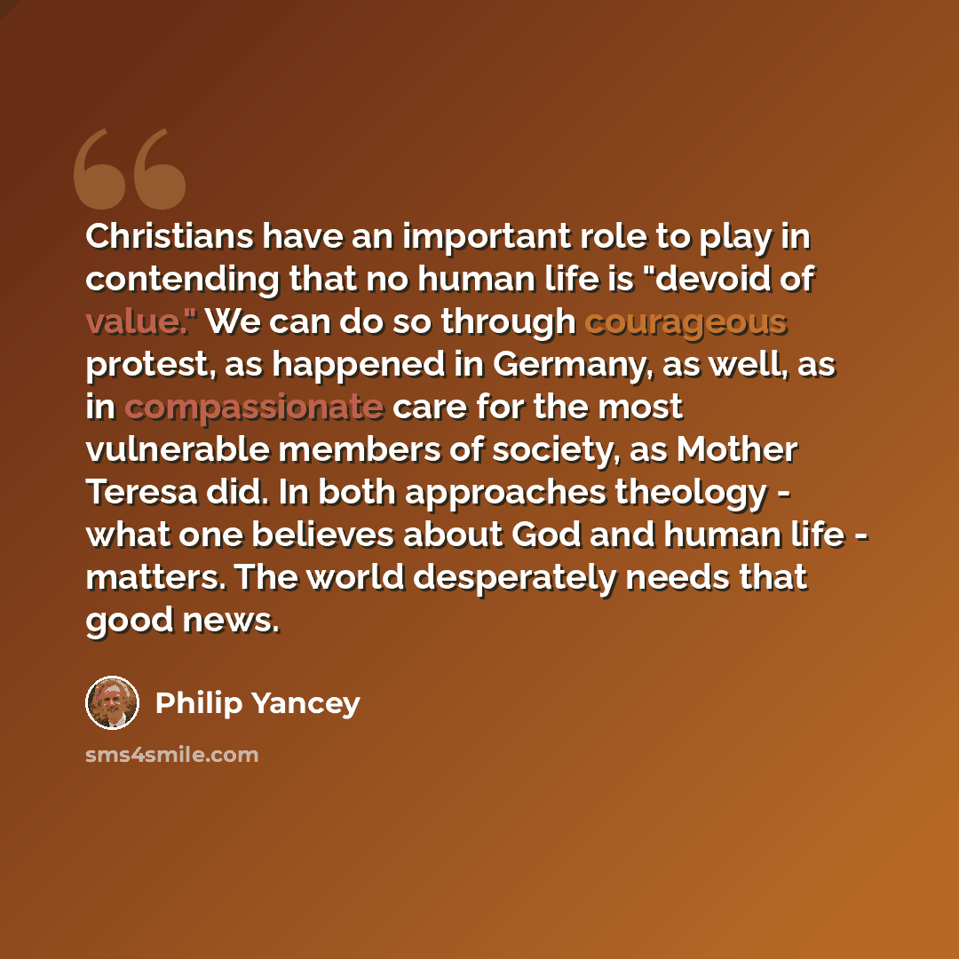 “Christians have an important role to play in contending that no human life is "devoid of value." We can do so through courageous protest, as happened in Germany, as well, as in compassionate care for the most vulnerable members of society, as Mother Teresa did. In both approaches theology - what…” quote by Philip Yancey