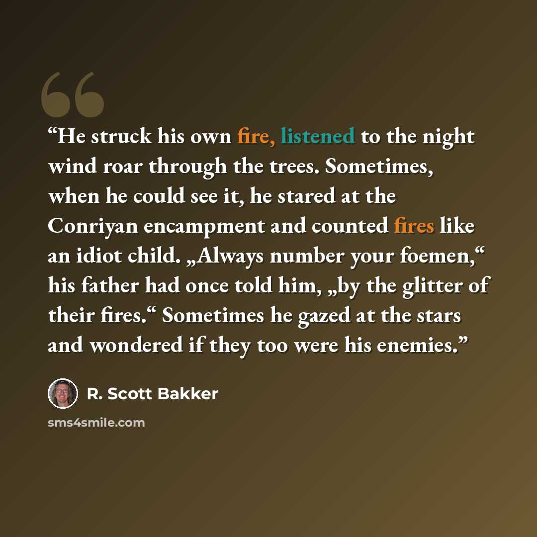 “He struck his own fire, listened to the night wind roar through the trees. Sometimes, when he could see it, he stared at the Conriyan encampment and counted fires like an idiot child. „Always number your foemen,“ his father had once told him, „by the glitter of their fires.“ Sometimes he gazed at…” quote by R. Scott Bakker