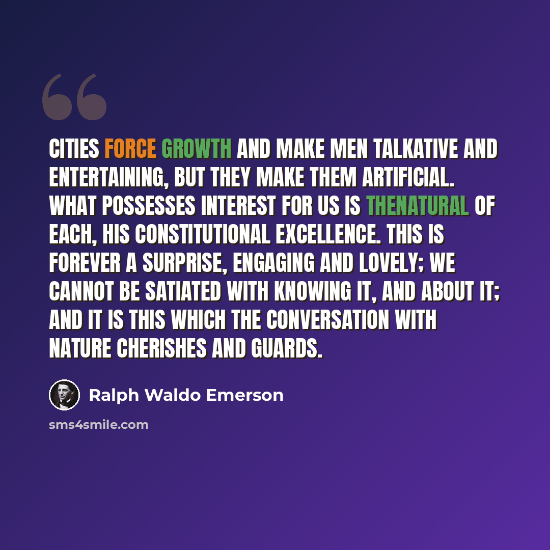 “Cities force growth and make men talkative and entertaining, but they make them artificial. What possesses interest for us is thenatural of each, his constitutional excellence. This is forever a surprise, engaging and lovely; we cannot be satiated with knowing it, and about it; and it is this…” quote by Ralph Waldo Emerson