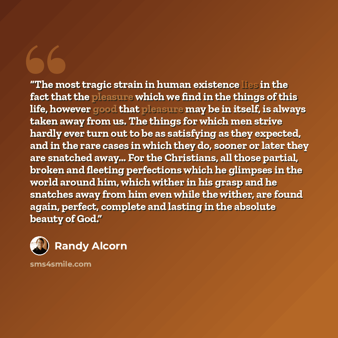 “The most tragic strain in human existence lies in the fact that the pleasure which we find in the things of this life, however good that pleasure may be in itself, is always taken away from us. The things for which men strive hardly ever turn out to be as satisfying as they expected, and in the…” quote by Randy Alcorn