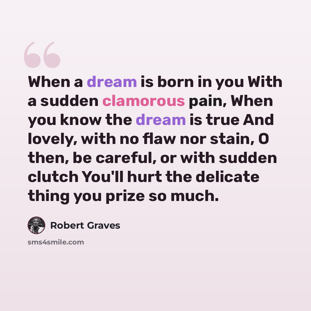 “When a dream is born in you With a sudden clamorous pain, When you know the dream is true And lovely, with no flaw nor stain, O then, be careful, or with sudden clutch You'll hurt the delicate thing you prize so much.” quote by Robert Graves