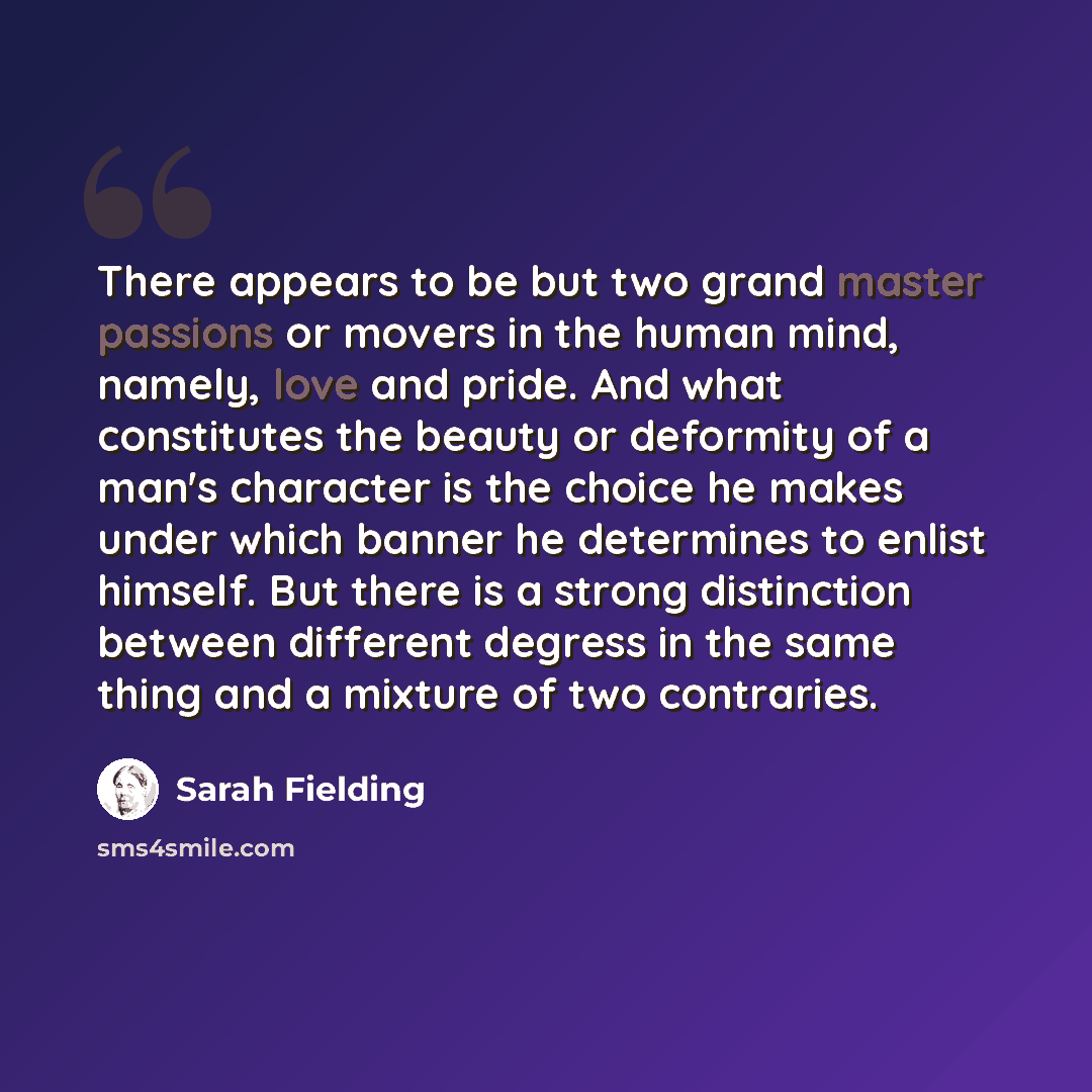 “There appears to be but two grand master passions or movers in the human mind, namely, love and pride. And what constitutes the beauty or deformity of a man's character is the choice he makes under which banner he determines to enlist himself. But there is a strong distinction between different…” quote by Sarah Fielding