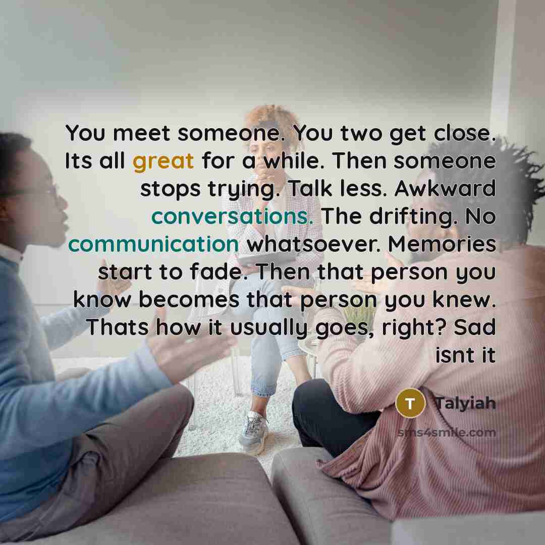 “You meet someone. You two get close. Its all great for a while. Then someone stops trying. Talk less. Awkward conversations. The drifting. No communication whatsoever. Memories start to fade. Then that person you know becomes that person you knew. Thats how it usually goes, right? Sad isnt it” quote by Talyiah