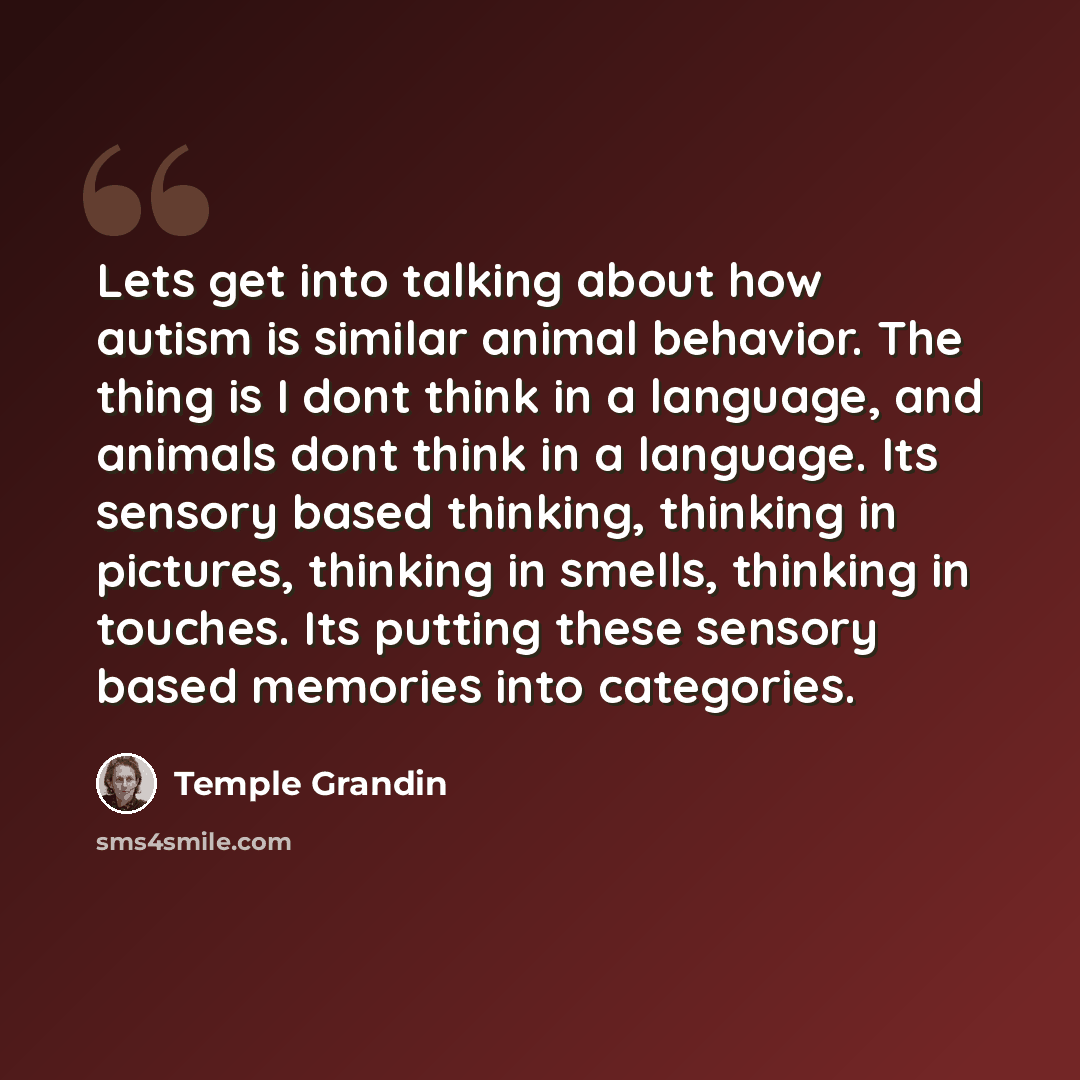 “Lets get into talking about how autism is similar animal behavior. The thing is I dont think in a language, and animals dont think in a language. Its sensory based thinking, thinking in pictures, thinking in smells, thinking in touches. Its putting these sensory based memories into categories.” quote by Temple Grandin