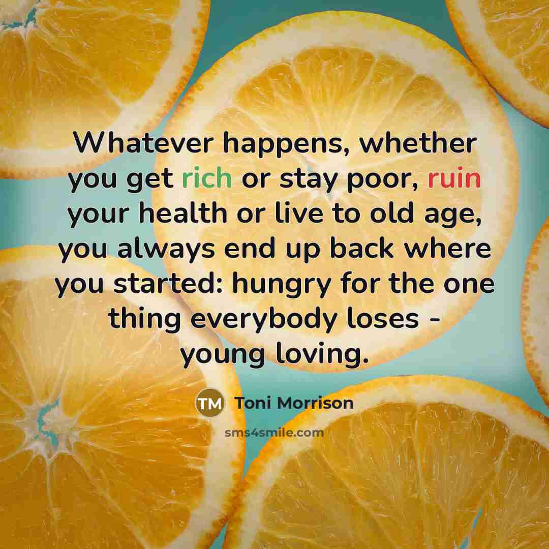 “Whatever happens, whether you get rich or stay poor, ruin your health or live to old age, you always end up back where you started: hungry for the one thing everybody loses - young loving.” quote by Toni Morrison