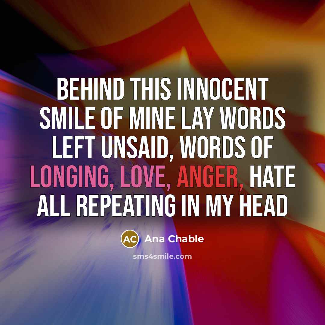 “Behind this innocent smile of mine lay words left unsaid, words of longing, love, anger, hate all repeating in my head” quote by Ana Chable