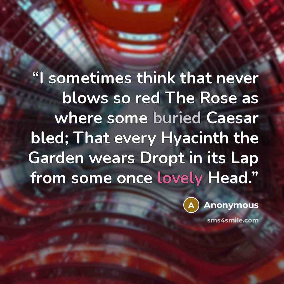 “I sometimes think that never blows so red The Rose as where some buried Caesar bled; That every Hyacinth the Garden wears Dropt in its Lap from some once lovely Head.” quote by Anonymous