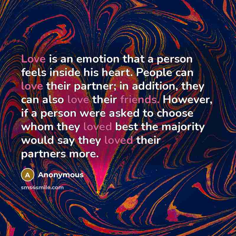 “Love is an emotion that a person feels inside his heart. People can love their partner; in addition, they can also love their friends. However, if a person were asked to choose whom they loved best the majority would say they loved their partners more.” quote by Anonymous