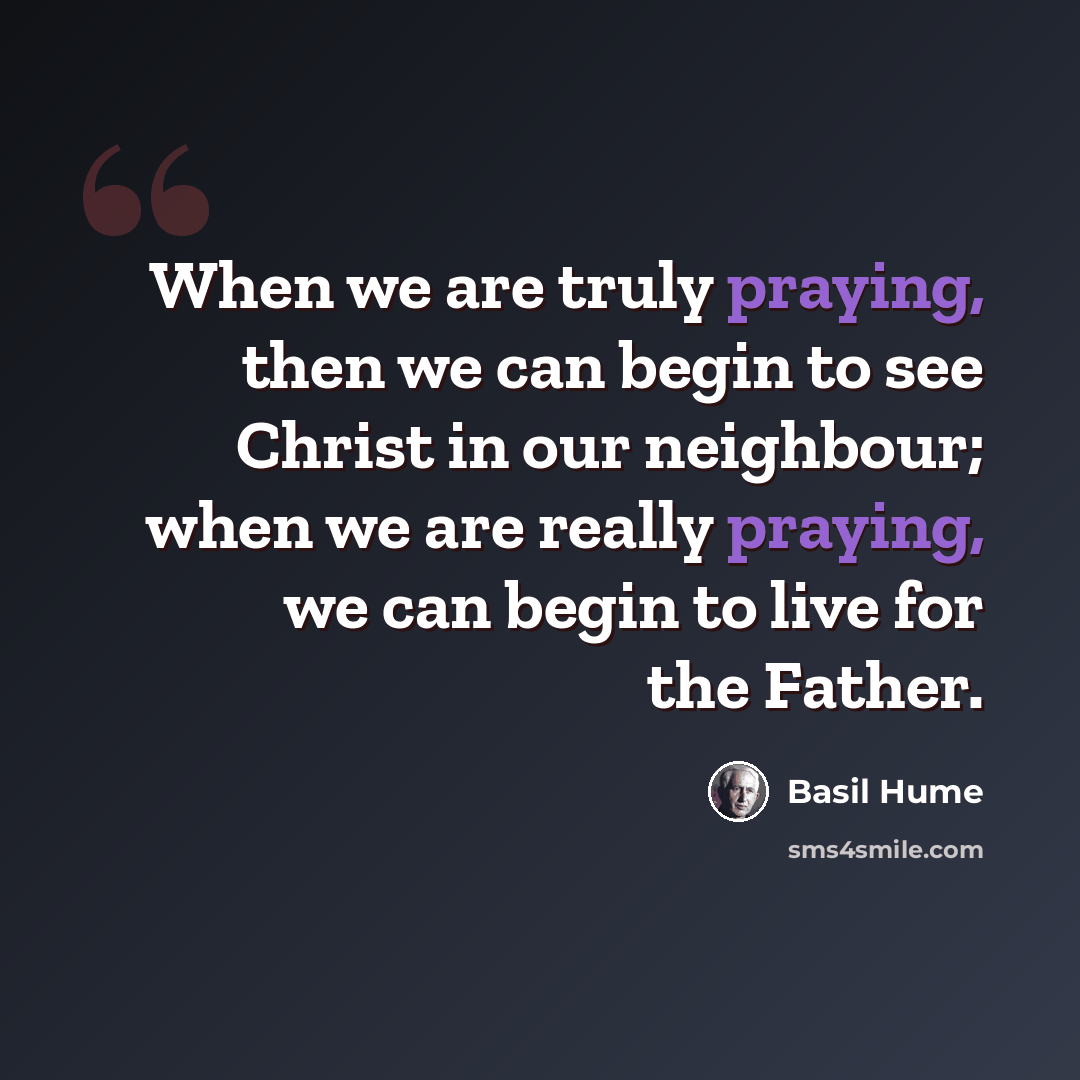 “When we are truly praying, then we can begin to see Christ in our neighbour; when we are really praying, we can begin to live for the Father.” quote by Basil Hume