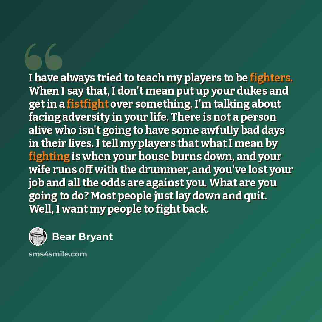 “I have always tried to teach my players to be fighters. When I say that, I don't mean put up your dukes and get in a fistfight over something. I'm talking about facing adversity in your life. There is not a person alive who isn't going to have some awfully bad days in their lives. I tell my…” quote by Bear Bryant