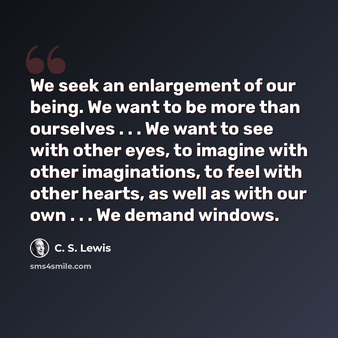 “We seek an enlargement of our being. We want to be more than ourselves . . . We want to see with other eyes, to imagine with other imaginations, to feel with other hearts, as well as with our own . . . We demand windows.” quote by C. S. Lewis
