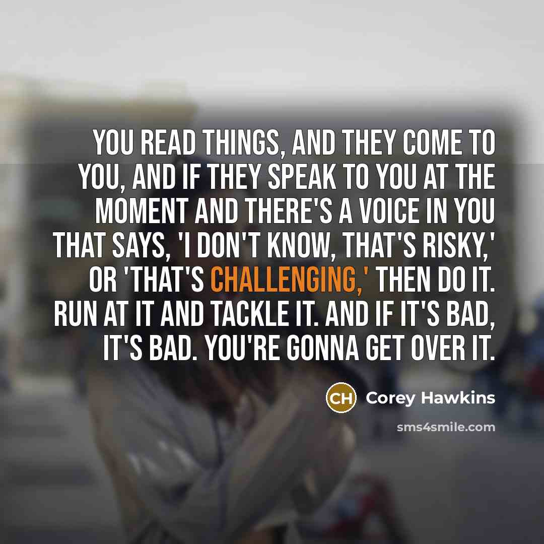 “You read things, and they come to you, and if they speak to you at the moment and there's a voice in you that says, 'I don't know, that's risky,' or 'That's challenging,' then do it. Run at it and tackle it. And if it's bad, it's bad. You're gonna get over it.” quote by Corey Hawkins