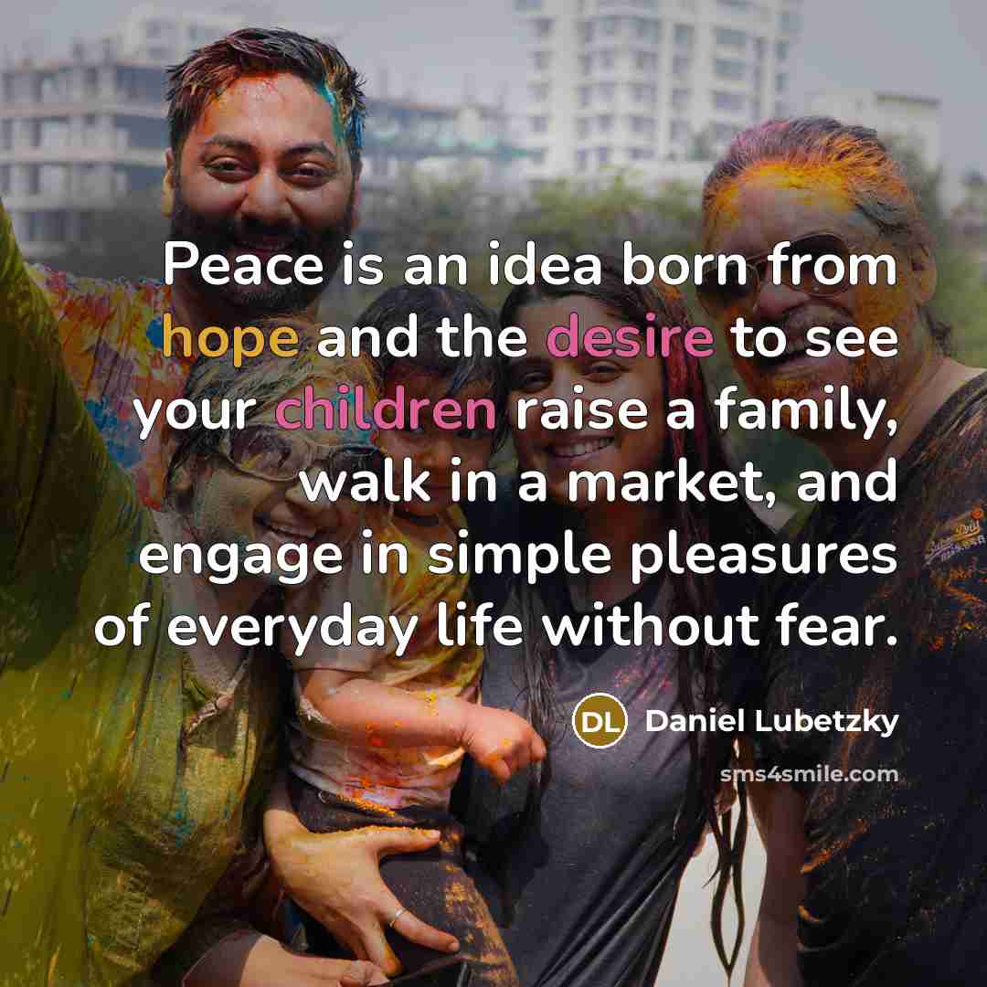 “Peace is an idea born from hope and the desire to see your children raise a family, walk in a market, and engage in simple pleasures of everyday life without fear.” quote by Daniel Lubetzky