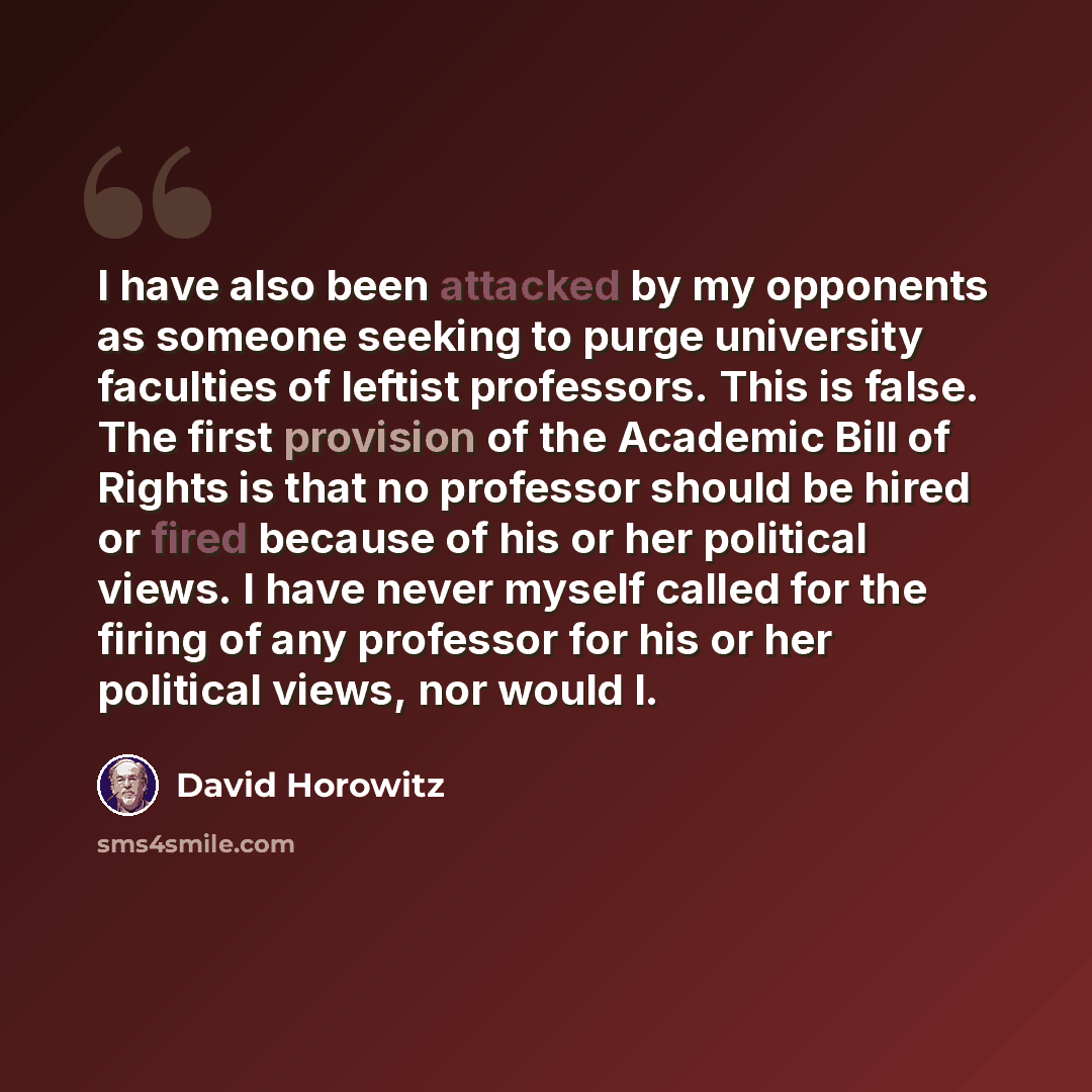 “I have also been attacked by my opponents as someone seeking to purge university faculties of leftist professors. This is false. The first provision of the Academic Bill of Rights is that no professor should be hired or fired because of his or her political views. I have never myself called for…” quote by David Horowitz