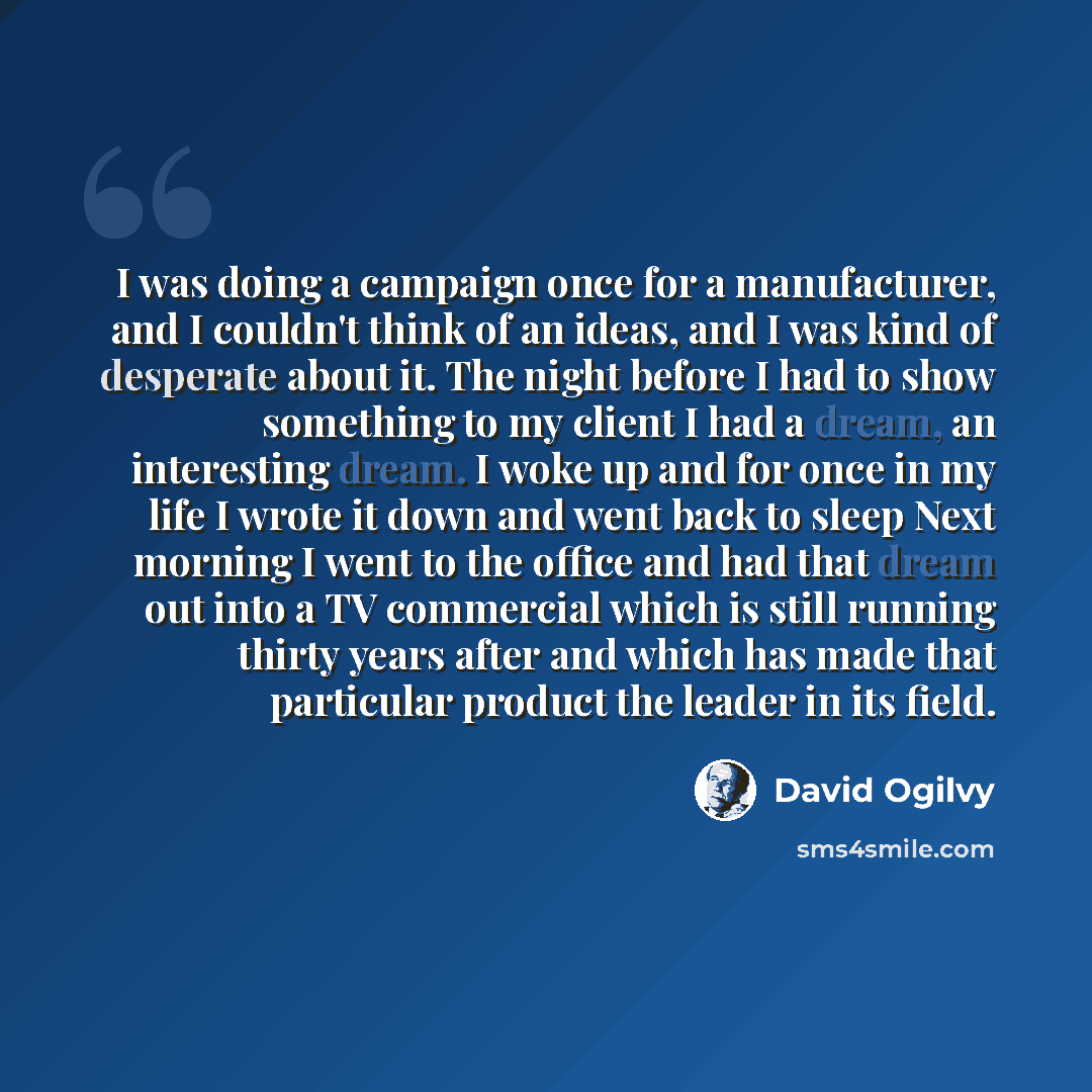 “I was doing a campaign once for a manufacturer, and I couldn't think of an ideas, and I was kind of desperate about it. The night before I had to show something to my client I had a dream, an interesting dream. I woke up and for once in my life I wrote it down and went back to sleep Next morning I…” quote by David Ogilvy