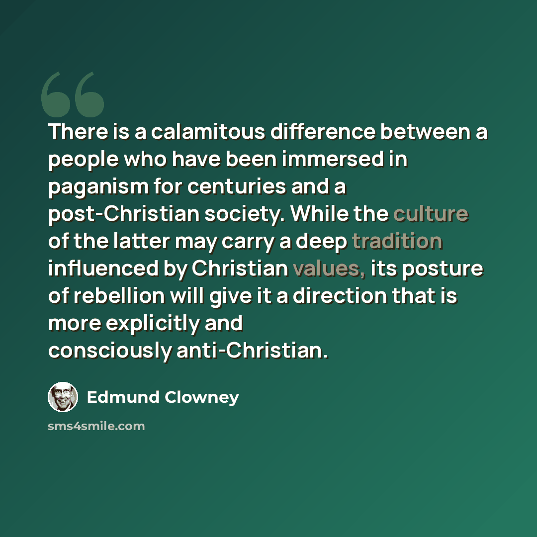 “There is a calamitous difference between a people who have been immersed in paganism for centuries and a post-Christian society. While the culture of the latter may carry a deep tradition influenced by Christian values, its posture of rebellion will give it a direction that is more explicitly and…” quote by Edmund Clowney