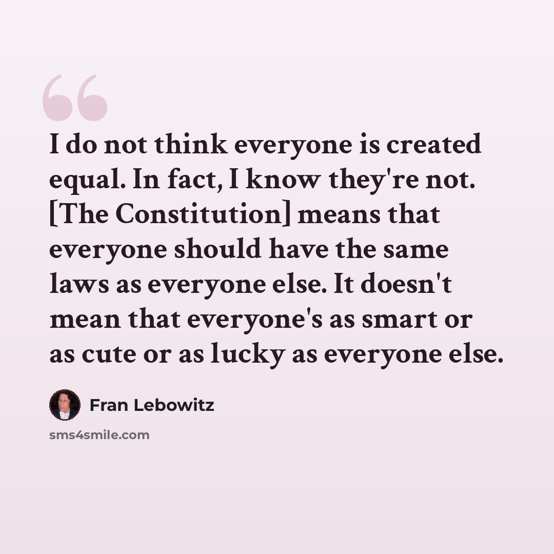 “I do not think everyone is created equal. In fact, I know they're not. [The Constitution] means that everyone should have the same laws as everyone else. It doesn't mean that everyone's as smart or as cute or as lucky as everyone else.” quote by Fran Lebowitz