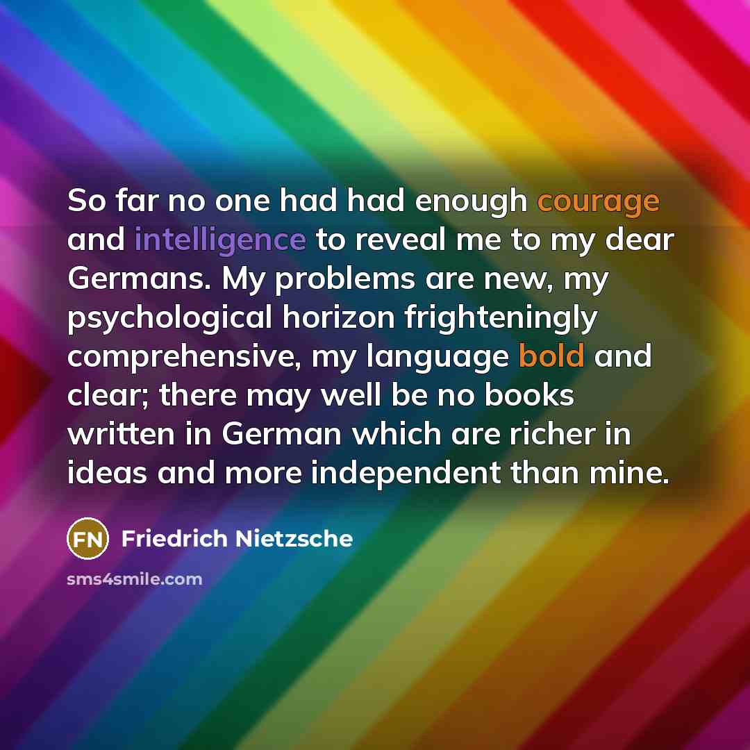 “So far no one had had enough courage and intelligence to reveal me to my dear Germans. My problems are new, my psychological horizon frighteningly comprehensive, my language bold and clear; there may well be no books written in German which are richer in ideas and more independent than mine.” quote by Friedrich Nietzsche