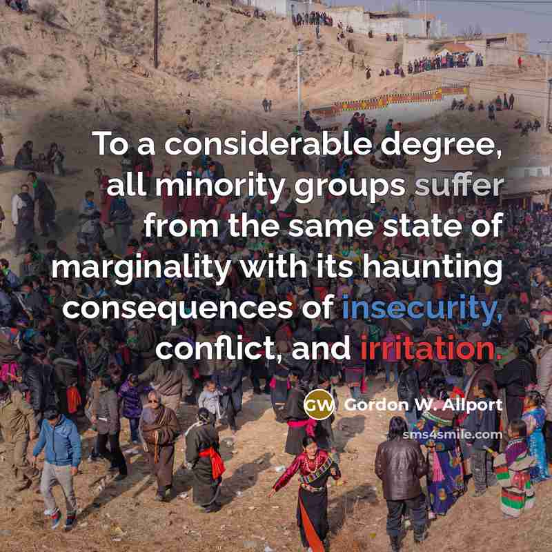 “To a considerable degree, all minority groups suffer from the same state of marginality with its haunting consequences of insecurity, conflict, and irritation.” quote by Gordon W. Allport