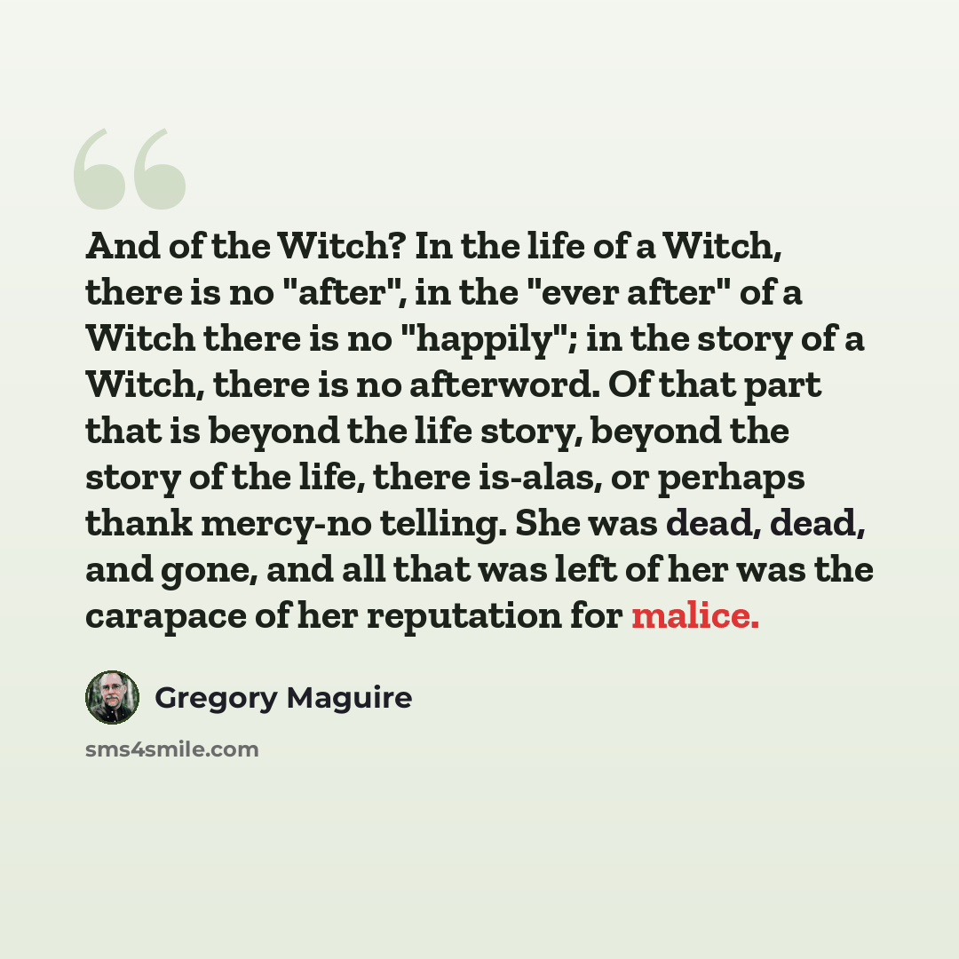 “And of the Witch? In the life of a Witch, there is no "after", in the "ever after" of a Witch there is no "happily"; in the story of a Witch, there is no afterword. Of that part that is beyond the life story, beyond the story of the life, there is-alas, or perhaps thank mercy-no telling. She was…” quote by Gregory Maguire