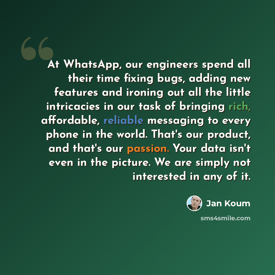 “At WhatsApp, our engineers spend all their time fixing bugs, adding new features and ironing out all the little intricacies in our task of bringing rich, affordable, reliable messaging to every phone in the world. That's our product, and that's our passion. Your data isn't even in the picture. We…” quote by Jan Koum