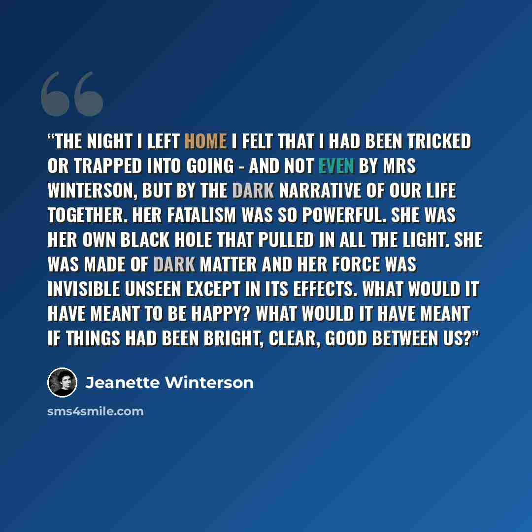 “The night I left home I felt that I had been tricked or trapped into going - and not even by Mrs Winterson, but by the dark narrative of our life together. Her fatalism was so powerful. She was her own black hole that pulled in all the light. She was made of dark matter and her force was invisible…” quote by Jeanette Winterson