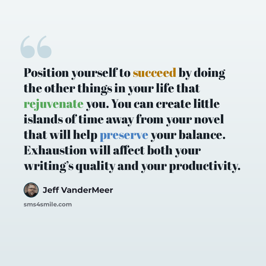 “Position yourself to succeed by doing the other things in your life that rejuvenate you. You can create little islands of time away from your novel that will help preserve your balance. Exhaustion will affect both your writing’s quality and your productivity.” quote by Jeff VanderMeer