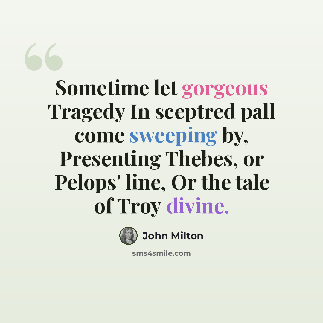 “Sometime let gorgeous Tragedy In sceptred pall come sweeping by, Presenting Thebes, or Pelops' line, Or the tale of Troy divine.” quote by John Milton