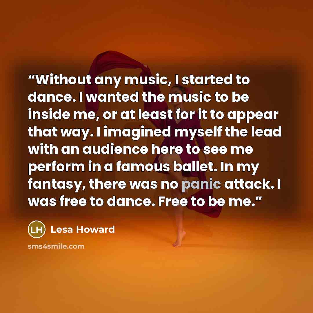 “Without any music, I started to dance. I wanted the music to be inside me, or at least for it to appear that way. I imagined myself the lead with an audience here to see me perform in a famous ballet. In my fantasy, there was no panic attack. I was free to dance. Free to be me.” quote by Lesa Howard