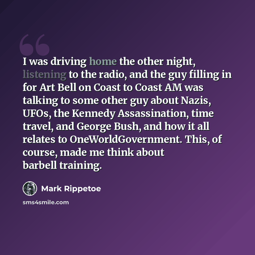 “I was driving home the other night, listening to the radio, and the guy filling in for Art Bell on Coast to Coast AM was talking to some other guy about Nazis, UFOs, the Kennedy Assassination, time travel, and George Bush, and how it all relates to OneWorldGovernment. This, of course, made me…” quote by Mark Rippetoe