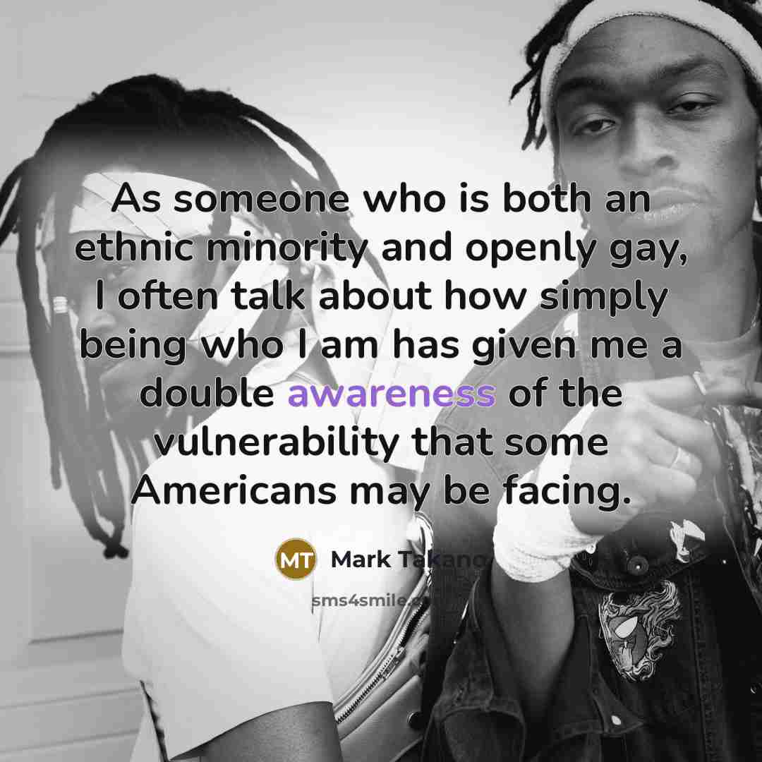“As someone who is both an ethnic minority and openly gay, I often talk about how simply being who I am has given me a double awareness of the vulnerability that some Americans may be facing.” quote by Mark Takano