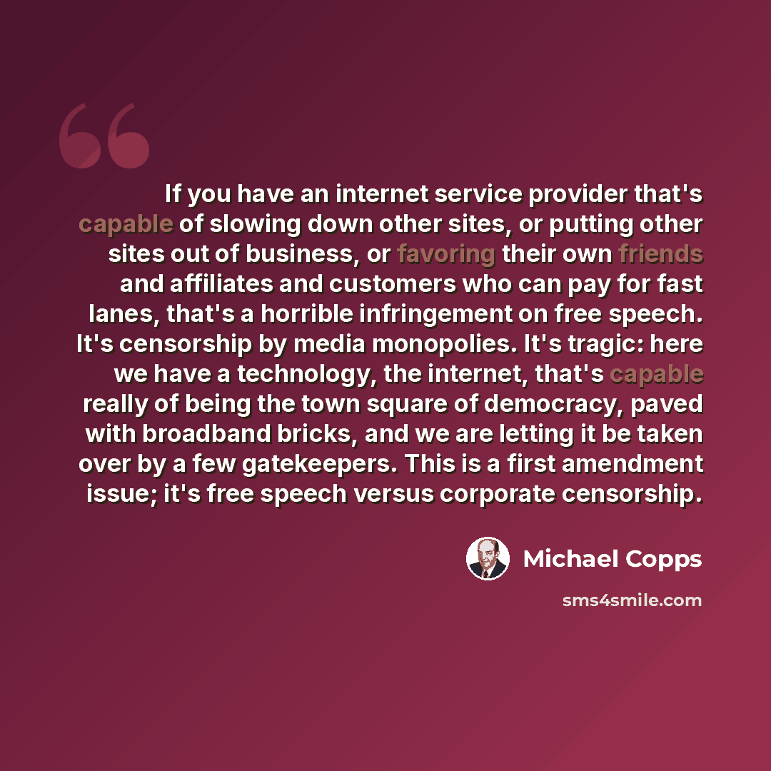 “If you have an internet service provider that's capable of slowing down other sites, or putting other sites out of business, or favoring their own friends and affiliates and customers who can pay for fast lanes, that's a horrible infringement on free speech. It's censorship by media monopolies…” quote by Michael Copps