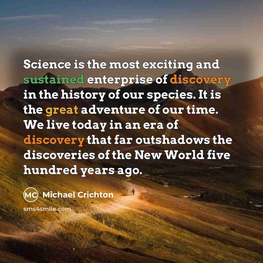 “Science is the most exciting and sustained enterprise of discovery in the history of our species. It is the great adventure of our time. We live today in an era of discovery that far outshadows the discoveries of the New World five hundred years ago.” quote by Michael Crichton