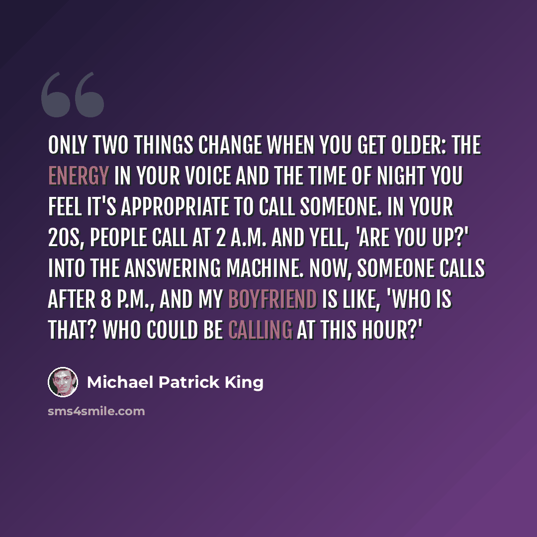 “Only two things change when you get older: the energy in your voice and the time of night you feel it's appropriate to call someone. In your 20s, people call at 2 a.m. and yell, 'Are you up?' into the answering machine. Now, someone calls after 8 p.m., and my boyfriend is like, 'Who is that? Who…” quote by Michael Patrick King