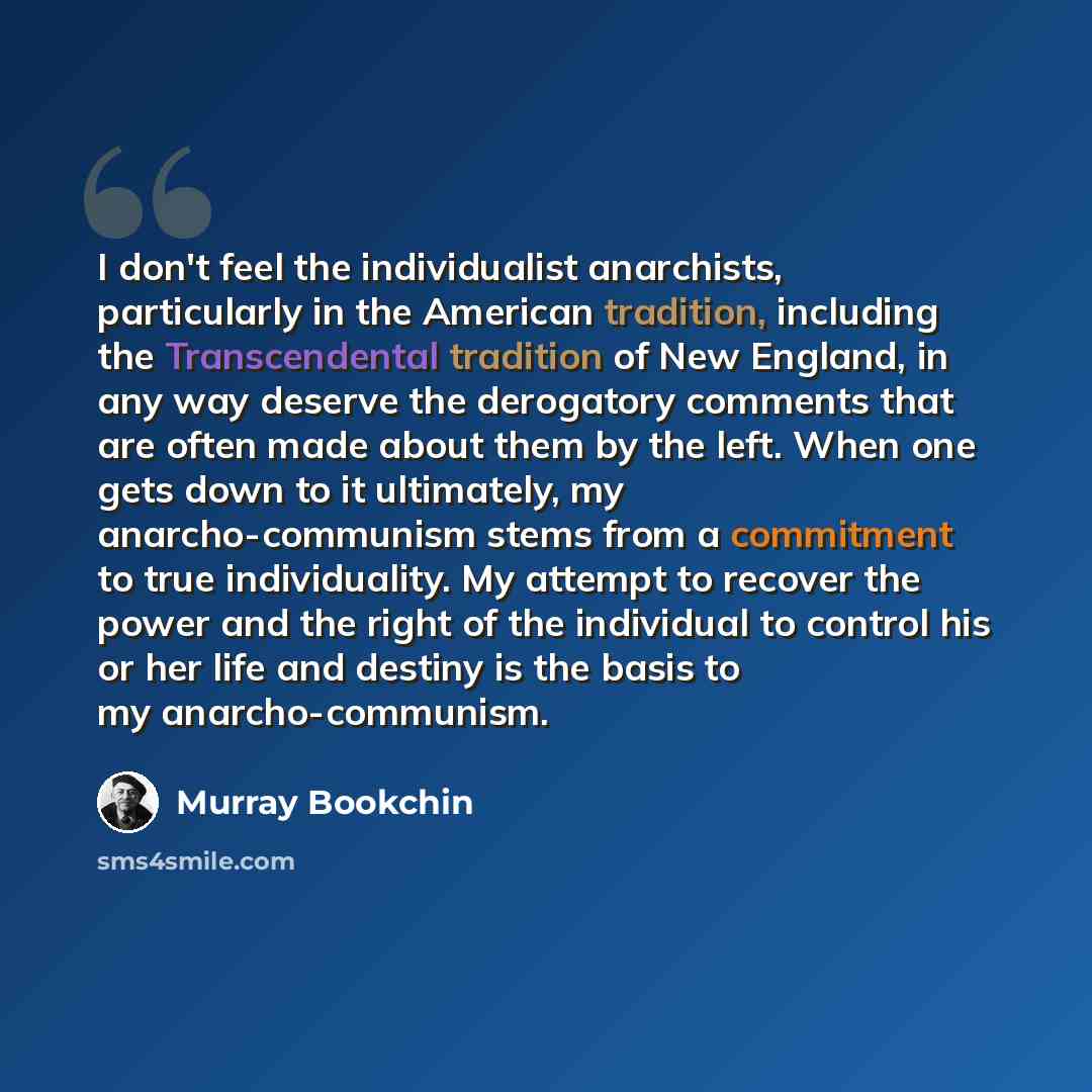 “I don't feel the individualist anarchists, particularly in the American tradition, including the Transcendental tradition of New England, in any way deserve the derogatory comments that are often made about them by the left. When one gets down to it ultimately, my anarcho-communism stems from a…” quote by Murray Bookchin