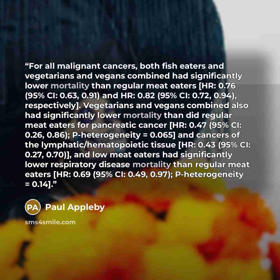 “For all malignant cancers, both fish eaters and vegetarians and vegans combined had significantly lower mortality than regular meat eaters [HR: 0.76 (95% CI: 0.63, 0.91) and HR: 0.82 (95% CI: 0.72, 0.94), respectively]. Vegetarians and vegans combined also had significantly lower mortality than…” quote by Paul Appleby