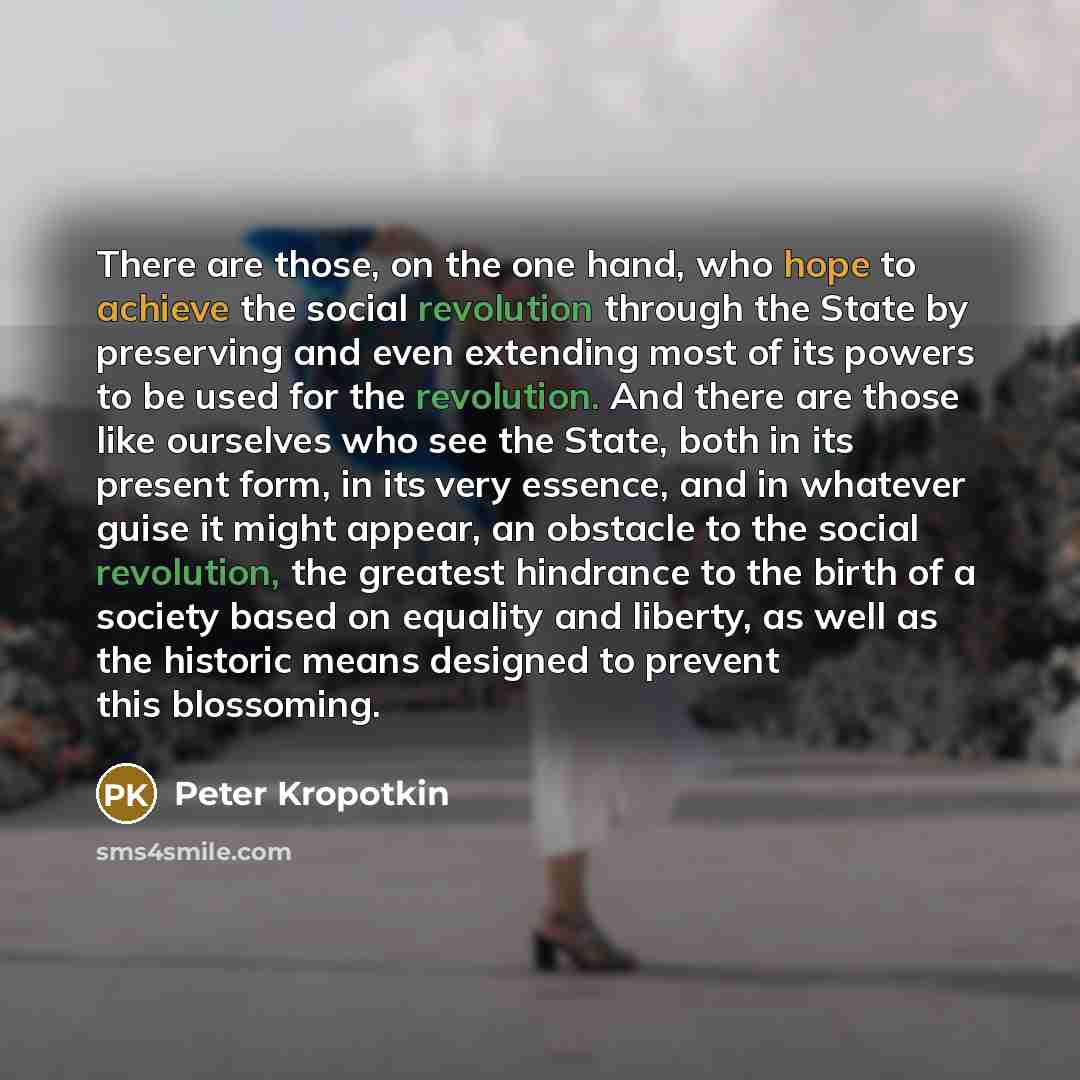 “There are those, on the one hand, who hope to achieve the social revolution through the State by preserving and even extending most of its powers to be used for the revolution. And there are those like ourselves who see the State, both in its present form, in its very essence, and in whatever…” quote by Peter Kropotkin