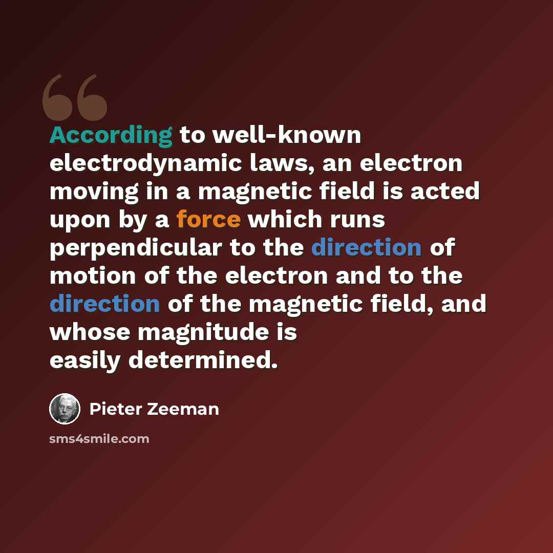 “According to well-known electrodynamic laws, an electron moving in a magnetic field is acted upon by a force which runs perpendicular to the direction of motion of the electron and to the direction of the magnetic field, and whose magnitude is easily determined.” quote by Pieter Zeeman
