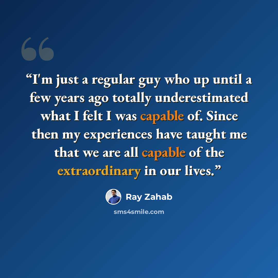 “I'm just a regular guy who up until a few years ago totally underestimated what I felt I was capable of. Since then my experiences have taught me that we are all capable of the extraordinary in our lives.” quote by Ray Zahab