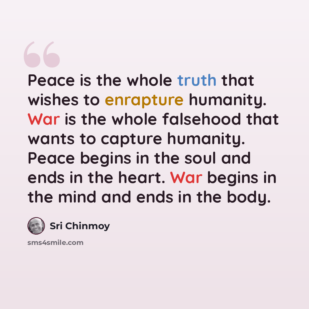 “Peace is the whole truth that wishes to enrapture humanity. War is the whole falsehood that wants to capture humanity. Peace begins in the soul and ends in the heart. War begins in the mind and ends in the body.” quote by Sri Chinmoy
