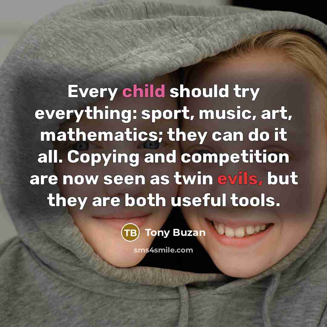 “Every child should try everything: sport, music, art, mathematics; they can do it all. Copying and competition are now seen as twin evils, but they are both useful tools.” quote by Tony Buzan