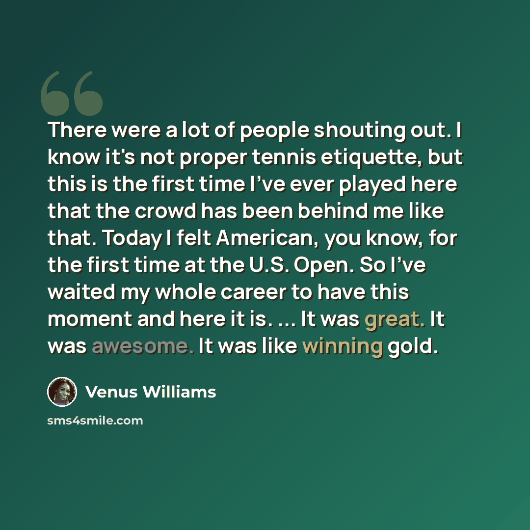 “There were a lot of people shouting out. I know it's not proper tennis etiquette, but this is the first time I've ever played here that the crowd has been behind me like that. Today I felt American, you know, for the first time at the U.S. Open. So I've waited my whole career to have this moment…” quote by Venus Williams