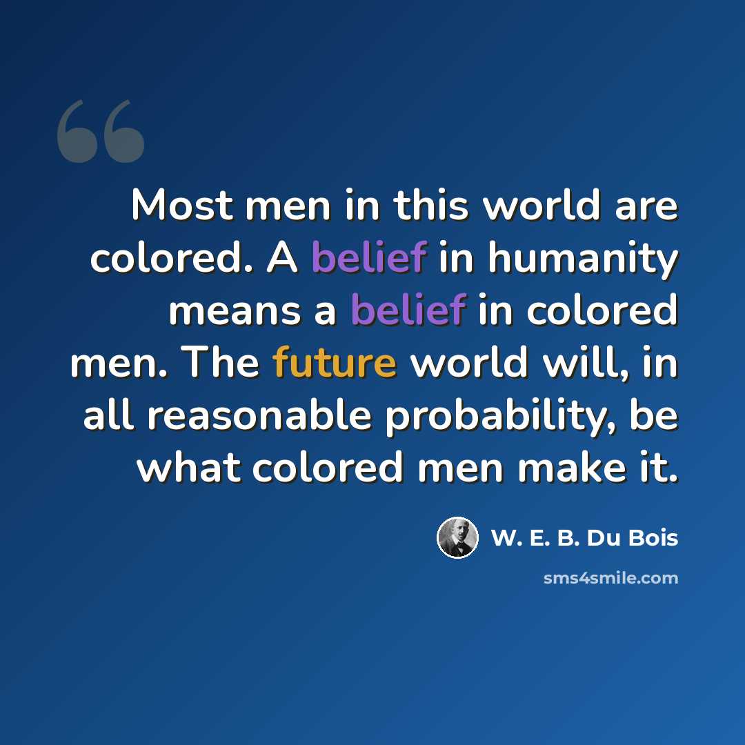 “Most men in this world are colored. A belief in humanity means a belief in colored men. The future world will, in all reasonable probability, be what colored men make it.” quote by W. E. B. Du Bois