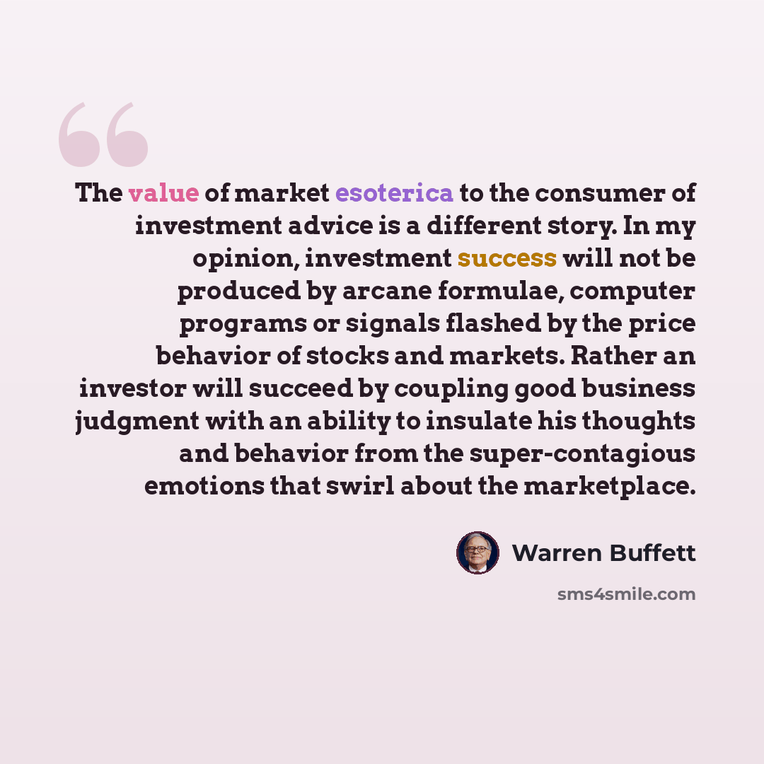“The value of market esoterica to the consumer of investment advice is a different story. In my opinion, investment success will not be produced by arcane formulae, computer programs or signals flashed by the price behavior of stocks and markets. Rather an investor will succeed by coupling good…” quote by Warren Buffett