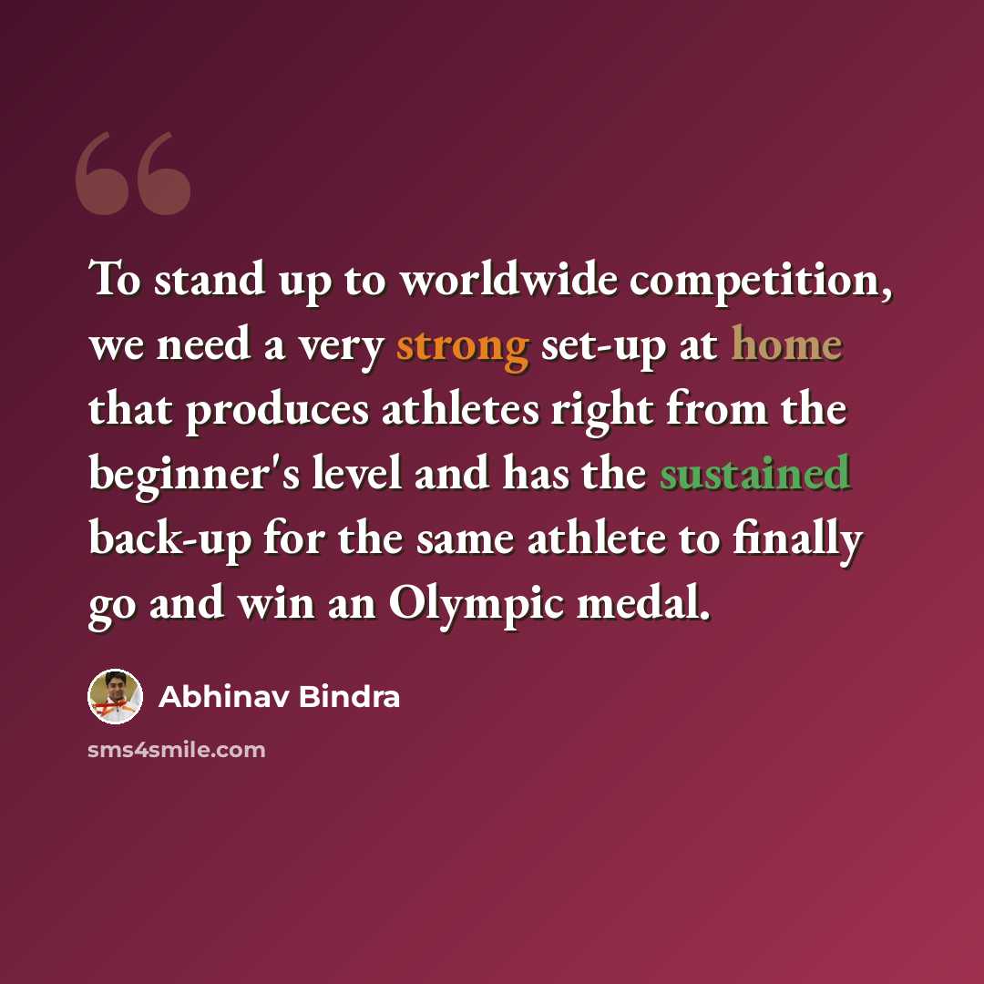 “To stand up to worldwide competition, we need a very strong set-up at home that produces athletes right from the beginner's level and has the sustained back-up for the same athlete to finally go and win an Olympic medal.” quote by Abhinav Bindra